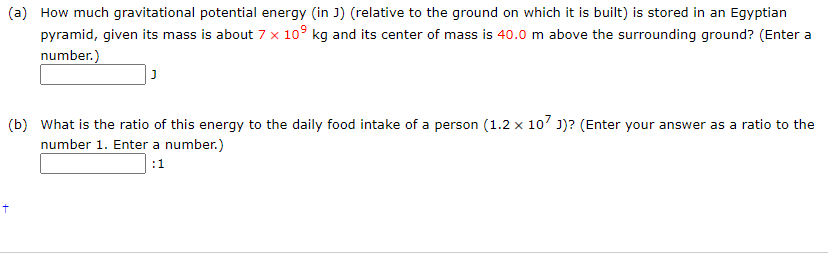 (a) How much gravitational potential energy (in J) (relative to the ground on which it is built) is stored in an Egyptian
pyramid, given its mass is about 7 x 10° kg and its center of mass is 40.0 m above the surrounding ground? (Enter a
number.)
(b) What is the ratio of this energy to the daily food intake of a person (1.2 x 107 1)? (Enter your answer as a ratio to the
number 1. Enter a number.)
:1
