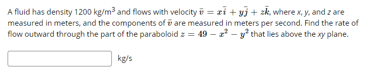 A fluid has density 1200 kg/m³ and flows with velocity ū = xi + yj + zk, where x, y, and z are
measured in meters, and the components of ū are measured in meters per second. Find the rate of
flow outward through the part of the paraboloid z = 49 – a² – y? that lies above the xy plane.
kg/s
