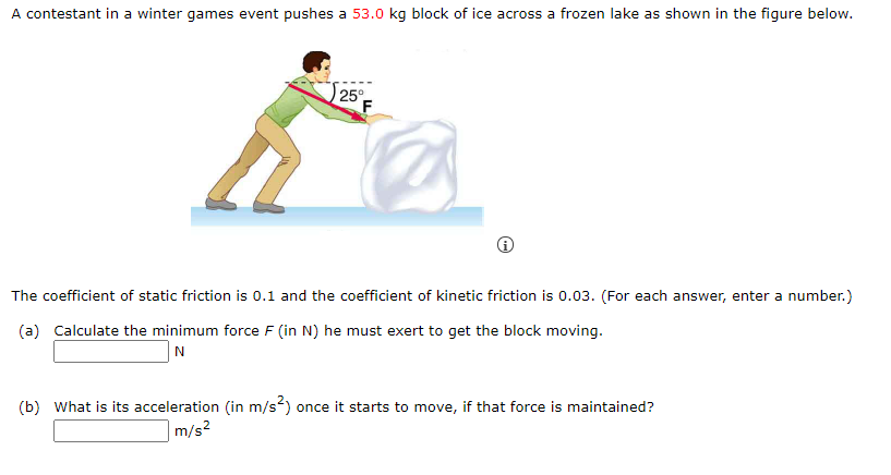 A contestant in a winter games event pushes a 53.0 kg block of ice across a frozen lake as shown in the figure below.
25°
The coefficient of static friction is 0.1 and the coefficient of kinetic friction is 0.03. (For each answer, enter a number.)
(a) Calculate the minimum force F (in N) he must exert to get the block moving.
N
(b) What is its acceleration (in m/s²) once it starts to move, if that force is maintained?
|m/s²
