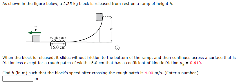 As shown in the figure below, a 2.25 kg block is released from rest on a ramp of height h.
rough patch
15.0 cm
When the block is released, it slides without friction to the bottom of the ramp, and then continues across a surface that is
frictionless except for a rough patch of width 15.0 cm that has a coefficient of kinetic friction H = 0.610.
Find h (in m) such that the block's speed after crossing the rough patch is 4.00 m/s. (Enter a number.)
