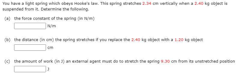 You have a light spring which obeys Hooke's law. This spring stretches 2.34 cm vertically when a 2.40 kg object is
suspended from it. Determine the following.
(a) the force constant of the spring (in N/m)
| N/m
(b) the distance (in cm) the spring stretches if you replace the 2.40 kg object with a 1.20 kg object
cm
(c) the amount of work (in J) an external agent must do to stretch the spring 9.30 cm from its unstretched position
