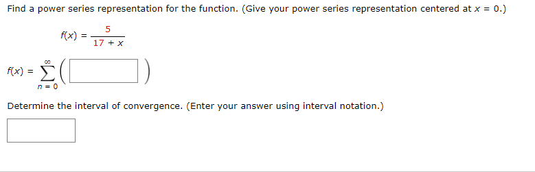 Find a power series representation for the function. (Give your power series representation centered at x = 0.)
f(x)
17 + X
f(x)
n = 0
Determine the interval of convergence. (Enter your answer using interval notation.)
