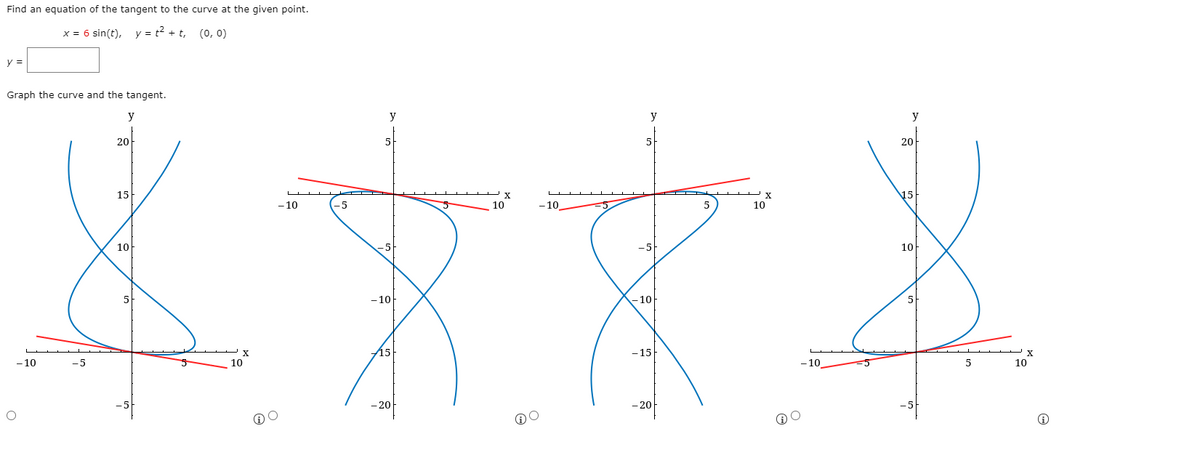 Find an equation of the tangent to the curve at the given point.
x = 6 sin(t), y = t? + t, (0, 0)
y =
Graph the curve and the tangent.
y
y
y
20
5
5
20
15
15
- 10
-5
10
- 10
5
10
10
-5
-5
10
- 10
-10
5
15
-15
- 10
-5
10
- 10
5
10
-20
-20
