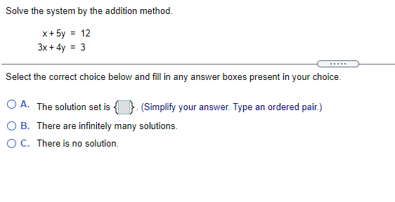 Solve the system by the addition method.
x+ 5y = 12
3x + 4y = 3
Select the correct choice below and fill in any answer boxes present in your choice.
A. The solution set is
(Simplify your answer. Type an ordered pair.)
O B. There are infinitely many solutions.
OC. There is no solution.
