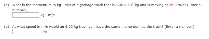 (a) What is the momentum in kg· m/s of a garbage truck that is 1.30 x 10° kg and is moving at 26.0 m/s? (Enter a
number.)
kg · m/s
(b) At what speed in m/s would an 8.00 kg trash can have the same momentum as the truck? (Enter a number.)
m/s
