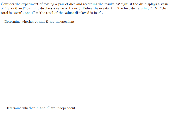 Consider the experiment of tossing a pair of dice and recording the results as “high" if the die displays a value
of 4,5, or 6 and "low" if it displays a value of 1,2,0or 3. Define the events A ="the first die falls high", B="their
total is seven", and C ="the total of the values displayed is four".
Determine whether A and B are independent.
Determine whether A and C are independent.
