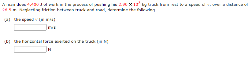 A man does 4,400 J of work in the process of pushing his 2.90 x 103 kg truck from rest to a speed of v, over a distance of
26.5 m. Neglecting friction between truck and road, determine the following.
(a) the speed v (in m/s)
m/s
(b) the horizontal force exerted on the truck (in N)
N

