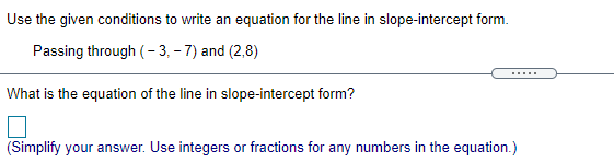 Use the given conditions to write an equation for the line in slope-intercept form.
Passing through (- 3, – 7) and (2,8)
......
What is the equation of the line in slope-intercept form?
(Simplify your answer. Use integers or fractions for any numbers in the equation.)
