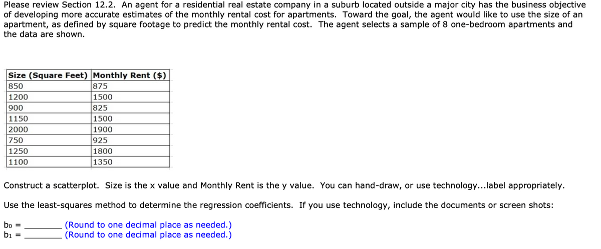 Please review Section 12.2. An agent for a residential real estate company in a suburb located outside a major city has the business objective
of developing more accurate estimates of the monthly rental cost for apartments. Toward the goal, the agent would like to use the size of an
apartment, as defined by square footage to predict the monthly rental cost. The agent selects a sample of 8 one-bedroom apartments and
the data are shown.
Size (Square Feet) Monthly Rent ($)
875
1500
850
1200
900
825
1150
1500
2000
1900
750
925
1250
1800
1100
1350
Construct a scatterplot. Size is the x value and Monthly Rent is the y value. You can hand-draw, or use technology...label appropriately.
Use the least-squares method to determine the regression coefficients. If you use technology, include the documents or screen shots:
bo
(Round to one decimal place as needed.)
(Round to one decimal place as needed.)
bi =
