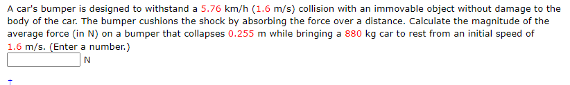 A car's bumper is designed to withstand a 5.76 km/h (1.6 m/s) collision with an immovable object without damage to the
body of the car. The bumper cushions the shock by absorbing the force over a distance. Calculate the magnitude of the
average force (in N) on a bumper that collapses 0.255 m while bringing a 880 kg car to rest from an initial speed of
1.6 m/s. (Enter a number.)
N
