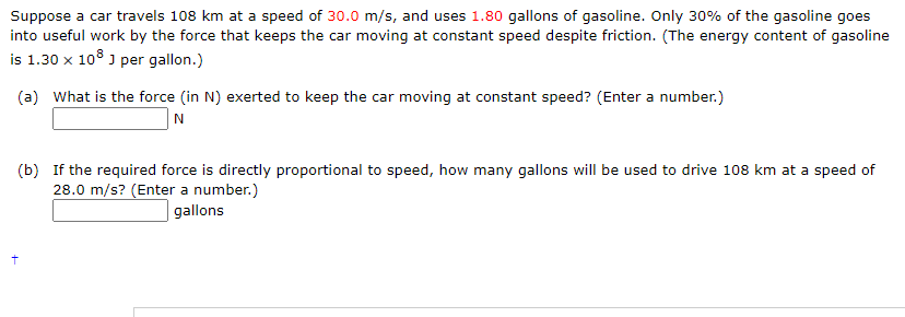 Suppose a car travels 108 km at a speed of 30.0 m/s, and uses 1.80 gallons of gasoline. Only 30% of the gasoline goes
into useful work by the force that keeps the car moving at constant speed despite friction. (The energy content of gasoline
is 1.30 x 108 ) per gallon.)
(a) What is the force (in N) exerted to keep the car moving at constant speed? (Enter a number.)
N
(b) If the required force is directly proportional to speed, how many gallons will be used to drive 108 km at a speed of
28.0 m/s? (Enter a number.)
| gallons
