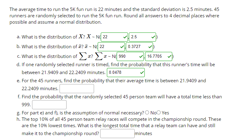 The average time to run the 5K fun run is 22 minutes and the standard deviation is 2.5 minutes. 45
runners are randomly selected to run the 5K fun run. Round all answers to 4 decimal places where
possible and assume a normal distribution.
a. What is the distribution of X? X - N( 22
2.5
b. What is the distribution of ? T ~ N( 22
0.3727
c. What is the distribution of r? > a
d. If one randomly selected runner is timed, find the probability that this runner's time will be
between 21.9409 and 22.2409 minutes. 0.0478
e. For the 45 runners, find the probability that their average time is between 21.9409 and
- N( 990
16.7705
22.2409 minutes.
f. Find the probability that the randomly selected 45 person team will have a total time less than
999.
g. For part e) and f), is the assumption of normal necessary? O NoO Yes
h. The top 10% of all 45 person team relay races will compete in the championship round. These
are the 10% lowest times. What is the longest total time that a relay team can have and still
make it to the championship round?
minutes
