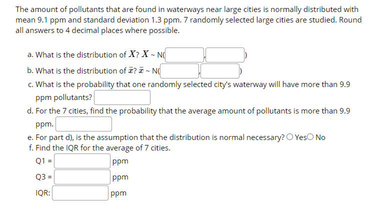 The amount of pollutants that are found in waterways near large cities is normally distributed with
mean 9.1 ppm and standard deviation 1.3 ppm. 7 randomly selected large cities are studied. Round
all answers to 4 decimal places where possible.
a. What is the distribution of X? X - N
b. What is the distribution of ? T - N(
c. What is the probability that one randomly selected city's waterway will have more than 9.9
ppm pollutants?
d. For the 7 cities, find the probability that the average amount of pollutants is more than 9.9
ppm.
e. For part d), is the assumption that the distribution is normal necessary? O YesO No
f. Find the IQR for the average of 7 cities.
Q1 =
ppm
Q3 =
ppm
IQR:
ppm
