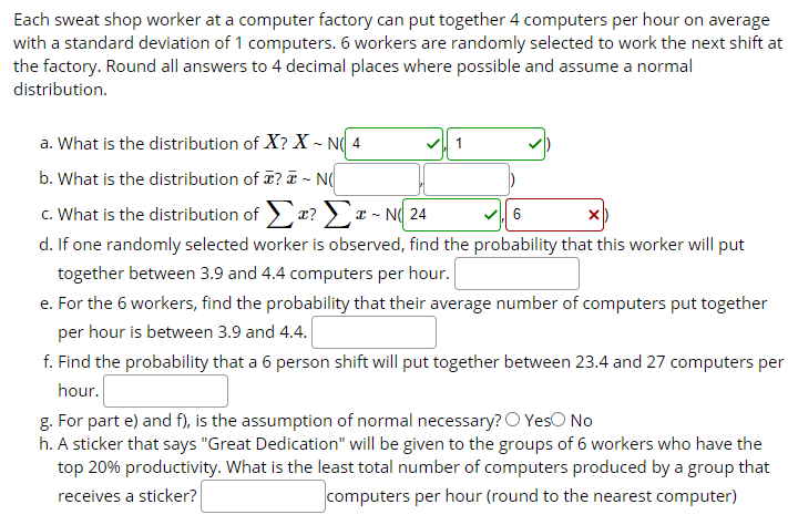 Each sweat shop worker at a computer factory can put together 4 computers per hour on average
with a standard deviation of 1 computers. 6 workers are randomly selected to work the next shift at
the factory. Round all answers to 4 decimal places where possible and assume a normal
distribution.
a. What is the distribution of X? X ~ N( 4
b. What is the distribution of T? T - N(
c. What is the distribution of ? x - N( 24
d. If one randomly selected worker is observed, find the probability that this worker will put
VI 6
together between 3.9 and 4.4 computers per hour.
e. For the 6 workers, find the probability that their average number of computers put together
per hour is between 3.9 and 4.4.
f. Find the probability that a 6 person shift will put together between 23.4 and 27 computers per
hour.
g. For part e) and f), is the assumption of normal necessary? O YesO No
h. A sticker that says "Great Dedication" will be given to the groups of 6 workers who have the
top 20% productivity. What is the least total number of computers produced by a group that
receives a sticker?
computers per hour (round to the nearest computer)
