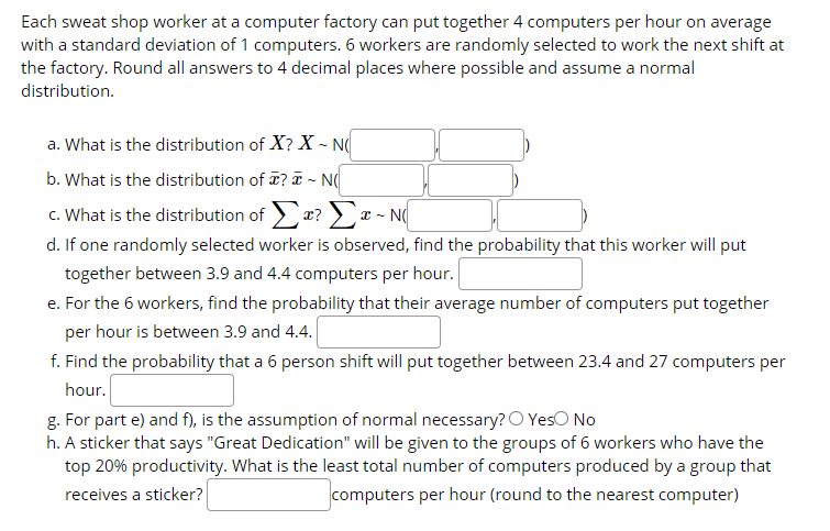 Each sweat shop worker at a computer factory can put together 4 computers per hour on average
with a standard deviation of 1 computers. 6 workers are randomly selected to work the next shift at
the factory. Round all answers to 4 decimal places where possible and assume a normal
distribution.
a. What is the distribution of X? X ~ N(
b. What is the distribution of T? T - N
c. What is the distribution of x? >a - N
d. If one randomly selected worker is observed, find the probability that this worker will put
together between 3.9 and 4.4 computers per hour.
e. For the 6 workers, find the probability that their average number of computers put together
per hour is between 3.9 and 4.4.
f. Find the probability that a 6 person shift will put together between 23.4 and 27 computers per
hour.
g. For part e) and f), is the assumption of normal necessary? O YesO No
h. A sticker that says "Great Dedication" will be given to the groups of 6 workers who have the
top 20% productivity. What is the least total number of computers produced by a group that
receives a sticker?
computers per hour (round to the nearest computer)
