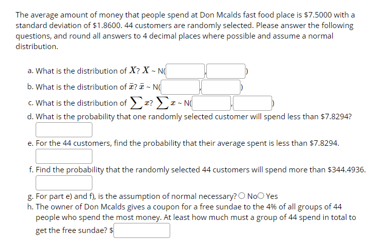 The average amount of money that people spend at Don Mcalds fast food place is $7.5000 with a
standard deviation of $1.8600. 44 customers are randomly selected. Please answer the following
questions, and round all answers to 4 decimal places where possible and assume a normal
distribution.
a. What is the distribution of X? X - N
b. What is the distribution of ? - N(
c. What is the distribution of > a? >x - N
d. What is the probability that one randomly selected customer will spend less than $7.8294?
e. For the 44 customers, find the probability that their average spent is less than $7.8294.
f. Find the probability that the randomly selected 44 customers will spend more than $344.4936.
g. For part e) and f), is the assumption of normal necessary? O NoO Yes
h. The owner of Don Mcalds gives a coupon for a free sundae to the 4% of all groups of 44
people who spend the most money. At least how much must a group of 44 spend in total to
get the free sundae? $
