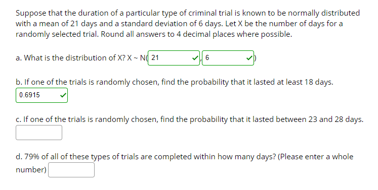 Suppose that the duration of a particular type of criminal trial is known to be normally distributed
with a mean of 21 days and a standard deviation of 6 days. Let X be the number of days for a
randomly selected trial. Round all answers to 4 decimal places where possible.
a. What is the distribution of X? X ~ N( 21
b. If one of the trials is randomly chosen, find the probability that it lasted at least 18 days.
0.6915
c. If one of the trials is randomly chosen, find the probability that it lasted between 23 and 28 days.
d. 79% of all of these types of trials are completed within how many days? (Please enter a whole
number)
