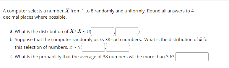 A computer selects a number X from 1 to 8 randomly and uniformly. Round all answers to 4
decimal places where possible.
a. What is the distribution of X? X - U
b. Suppose that the computer randomly picks 38 such numbers. What is the distribution of a for
this selection of numbers. T - N(
c. What is the probability that the average of 38 numbers will be more than 3.6?
