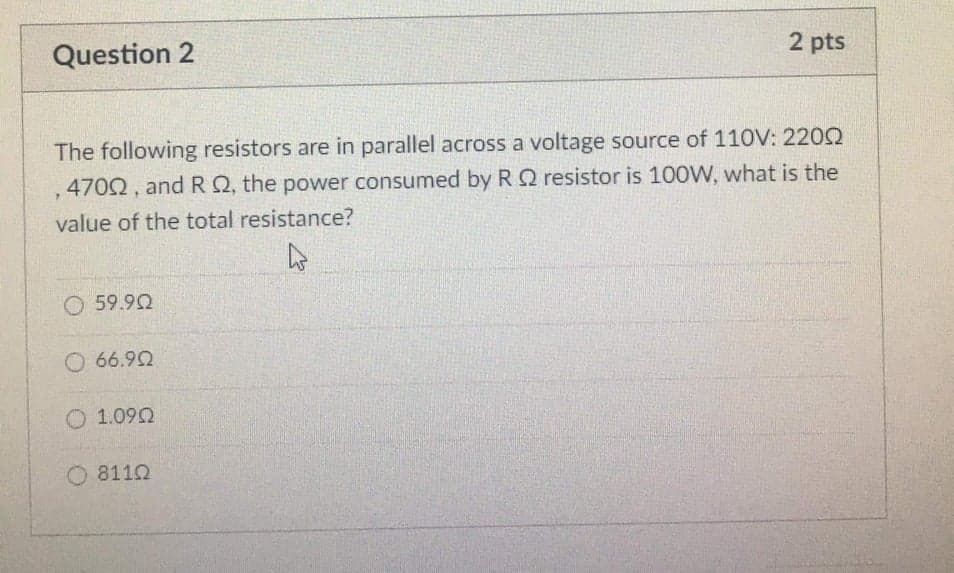 Question 2
2 pts
The following resistors are in parallel across a voltage source of 110V: 2202
.4702, and RQ, the power consumed by RQ resistor is 100W, what is the
value of the total resistance?
O 59.92
O 66.92
O 1.090
8112
