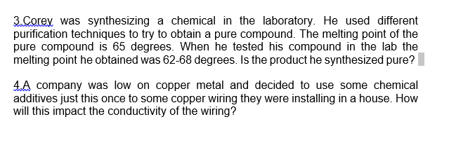 3. Corev was synthesizing a chemical in the laboratory. He used different
purification techniques to try to obtain a pure compound. The melting point of the
pure compound is 65 degrees. When he tested his compound in the lab the
melting point he obtained was 62-68 degrees. Is the product he synthesized pure?
4A company was low on copper metal and decided to use some chemical
additives just this once to some copper wiring they were installing in a house. How
will this impact the conductivity of the wiring?
