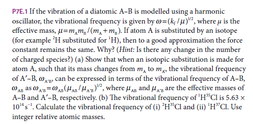 P7E.1 If the vibration of a diatomic A-B is modelled using a harmonic
oscillator, the vibrational frequency is given by w=(k; /u)", where u is the
effective mass, µ=m,m,/(m, +m,). If atom A is substituted by an isotope
(for example H substituted for 'H), then to a good approximation the force
constant remains the same. Why? (Hint: Is there any change in the number
of charged species?) (a) Show that when an isotopic substitution is made for
atom A, such that its mass changes from m, to m, the vibrational frequency
of A'-B, wAp can be expressed in terms of the vibrational frequency of A-B,
@ An as o x=0 A (H/H", where u AB and u, are the effective masses of
A-B and A'-B, respectively. (b) The vibrational frequency of 'HCl is 5.63 x
10"s". Calculate the vibrational frequency of (i) 'H*Cl and (ii) 'H"Cl. Use
integer relative atomic masses.
A'B
