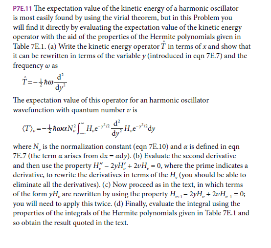 P7E.11 The expectation value of the kinetic energy of a harmonic oscillator
is most easily found by using the virial theorem, but in this Problem you
will find it directly by evaluating the expectation value of the kinetic energy
operator with the aid of the properties of the Hermite polynomials given in
Table 7E.1. (a) Write the kinetic energy operator T in terms of x and show that
it can be rewritten in terms of the variable y (introduced in eqn 7E.7) and the
frequency w as
d?
dy
The expectation value of this operator for an harmonic oscillator
wavefunction with quantum number v is
d?
(T),=-hwaN; ſ H,en.
dy H,evirdy
where N, is the normalization constant (eqn 7E.10) and a is defined in eqn
7E.7 (the term a arises from dx = ady). (b) Evaluate the second derivative
and then use the property H" – 2yH, + 2vH, = 0, where the prime indicates a
derivative, to rewrite the derivatives in terms of the H, (you should be able to
eliminate all the derivatives). (c) Now proceed as in the text, in which terms
of the form yH, are rewritten by using the property H - 2yH, + 2vH„ = 0;
you will need to apply this twice. (d) Finally, evaluate the integral using the
properties of the integrals of the Hermite polynomials given in Table 7E.1 and
so obtain the result quoted in the text.
