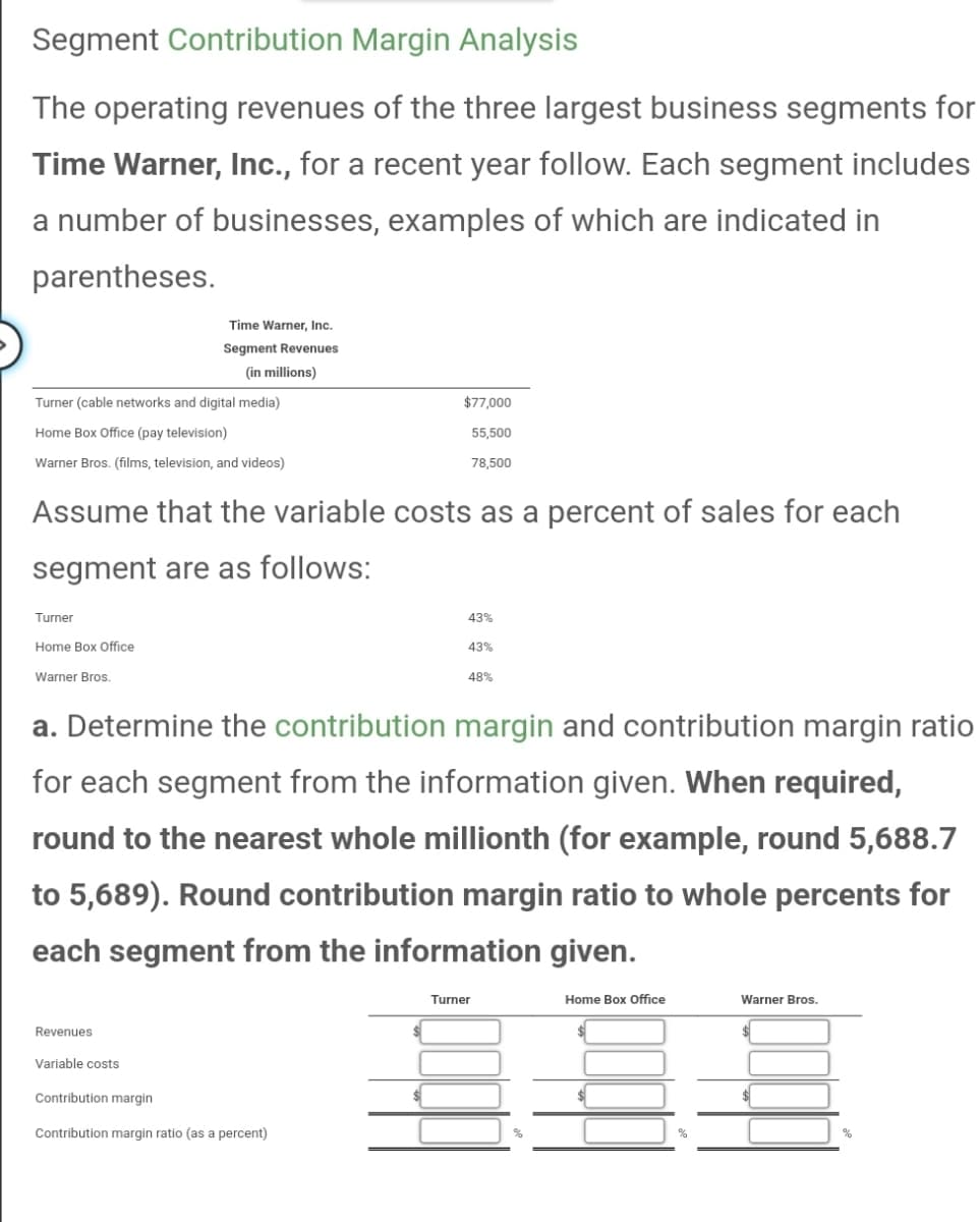 Segment Contribution Margin Analysis
The operating revenues of the three largest business segments for
Time Warner, Inc., for a recent year follow. Each segment includes
a number of businesses, examples of which are indicated in
parentheses.
Turner (cable networks and digital media)
Home Box Office (pay television)
Warner Bros. (films, television, and videos)
Turner
Home Box Office
Warner Bros.
Time Warner, Inc.
Segment Revenues
(in millions)
Assume that the variable costs as a percent of sales for each
segment are as follows:
Revenues
Variable costs
$77,000
55,500
78,500
Contribution margin
Contribution margin ratio (as a percent)
43%
a. Determine the contribution margin and contribution margin ratio
for each segment from the information given. When required,
round to the nearest whole millionth (for example, round 5,688.7
to 5,689). Round contribution margin ratio to whole percents for
each segment from the information given.
43%
48%
Turner
Home Box Office
Warner Bros.