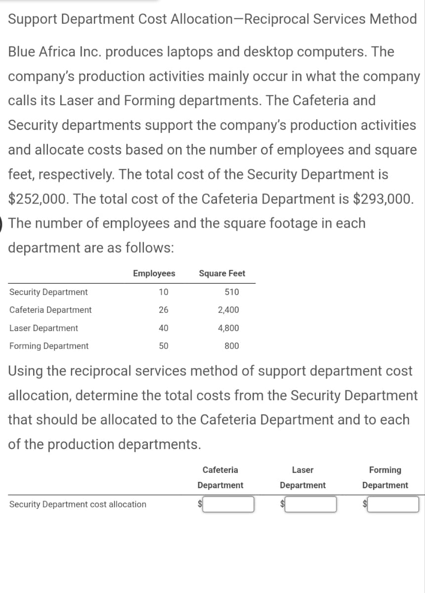 Support Department Cost Allocation-Reciprocal Services Method
Blue Africa Inc. produces laptops and desktop computers. The
company's production activities mainly occur in what the company
calls its Laser and Forming departments. The Cafeteria and
Security departments support the company's production activities
and allocate costs based on the number of employees and square
feet, respectively. The total cost of the Security Department is
$252,000. The total cost of the Cafeteria Department is $293,000.
The number of employees and the square footage in each
department are as follows:
Security Department
Cafeteria Department
Laser Department
Forming Department
Employees Square Feet
10
510
26
2,400
4,800
800
40
50
Using the reciprocal services method of support department cost
allocation, determine the total costs from the Security Department
that should be allocated to the Cafeteria Department and to each
of the production departments.
Security Department cost allocation
Cafeteria
Department
Laser
Department
Forming
Department