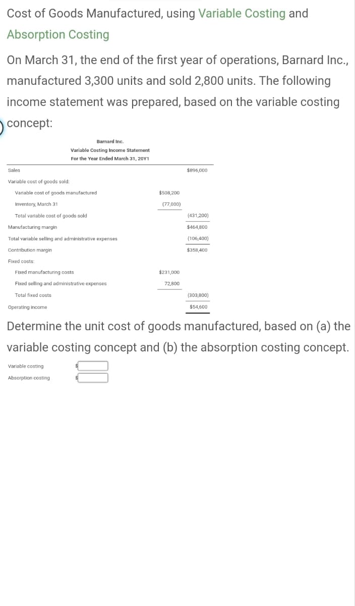 Cost of Goods Manufactured, using Variable Costing and
Absorption Costing
On March 31, the end of the first year of operations, Barnard Inc.,
manufactured 3,300 units and sold 2,800 units. The following
income statement was prepared, based on the variable costing
concept:
Sales
Variable cost of goods sold:
Variable cost of goods manufactured
Inventory, March 31
Total variable cost of goods sold
Manufacturing margin
Total variable selling and administrative expenses
Contribution margin
Fixed costs:
Barnard Inc.
Variable Costing Income Statement
For the Year Ended March 31, 20Y1
Fixed manufacturing costs
Fixed selling and administrative expenses
Total fixed costs
Operating income
Variable costing
Absorption costing
$508,200
(77,000)
$231,000
72,800
$896,000
(431,200)
$464,800
(106,400)
$358,400
(303,800)
$54,600
Determine the unit cost of goods manufactured, based on (a) the
variable costing concept and (b) the absorption costing concept.