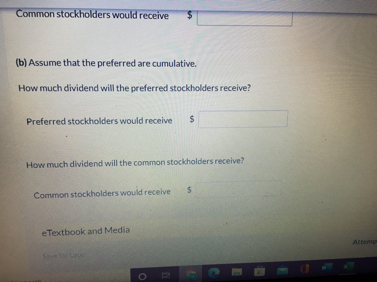 Common stockholders would receive
(b) Assume that the preferred are cumulative.
How much dividend will the preferred stockholders receive?
Preferred stockholders would receive
$
How much dividend will the common stockholders receive?
24
Common stockholders would receive
eTextbook and Media
Attemp
Save for Later
%24

