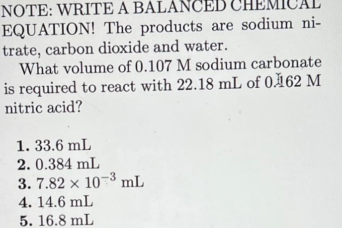NOTE: WRITE A BALANCED CH
EQUATION! The products are sodium ni-
trate, carbon dioxide and water.
What volume of 0.107 M sodium carbonate
is required to react with 22.18 mL of 0162 M
nitric acid?
1. 33.6 mL
2. 0.384 mL
3. 7.82 x 103 mL
4. 14.6 mL
5. 16.8 mL
