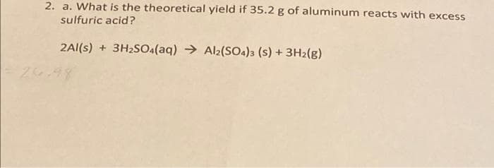 2. a. What is the theoretical yield if 35.2 g of aluminum reacts with excess
sulfuric acid?
2Al(s) + 3H2SO(aq) → Al2(SOA)3 (s) + 3H2(g)
