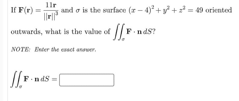11r
If F(r)
and o is the surface (x – 4)? + y² + z² = 49 oriented
13
outwards, what is the value of
F.n dS?
NOTE: Enter the exact answer.
F.n dS =
