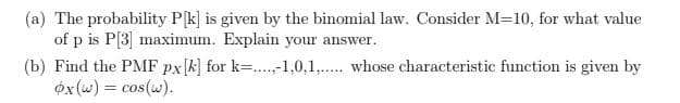 (a) The probability P[k] is given by the binomial law. Consider M=10, for what value
of p is P[3] maximum. Explain your answer.
