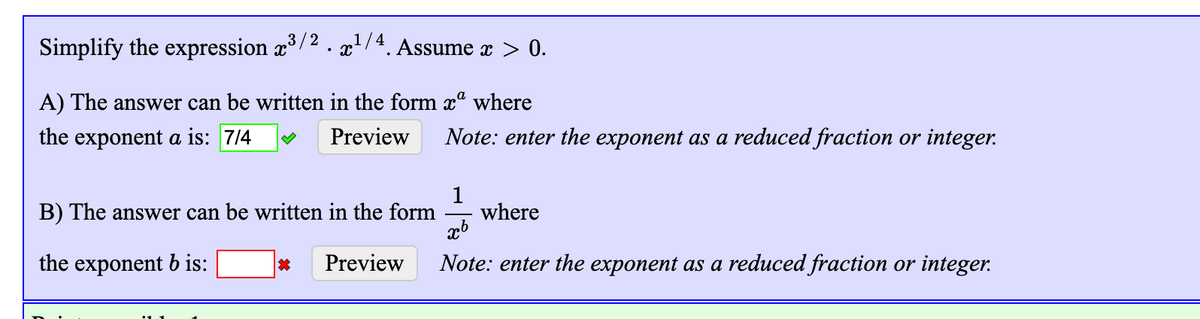 Simplify the expression x³/2 . x²/4 Assume x > 0.
A) The answer can be written in the form xª where
the exponent a is: 7/4
Preview
Note: enter the exponent as a reduced fraction or integer.
1
where
B) The answer can be written in the form
the exponent b is:
Preview
Note: enter the exponent as a reduced fraction or integer.
