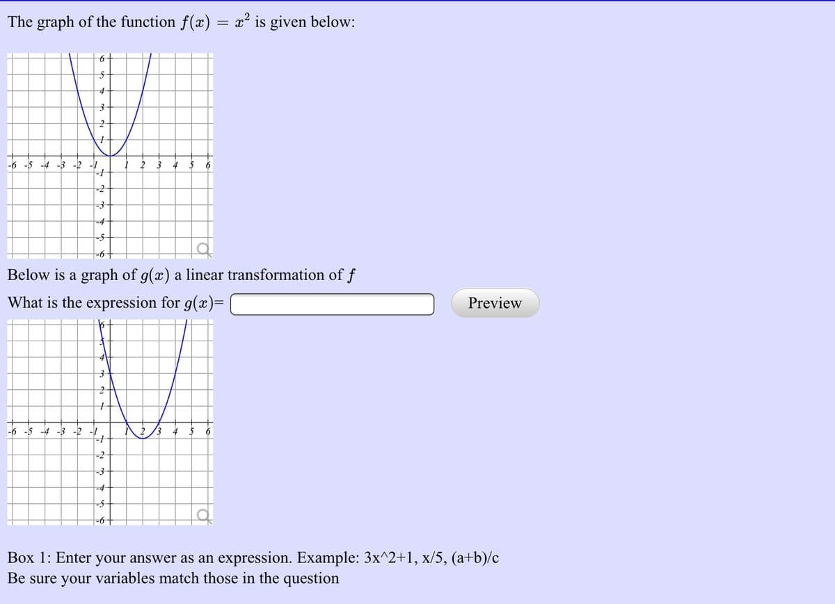 The graph of the function f(x) = x² is given below:
4-
-6 -5 -4 -3 -2 -1
=3
=4
-5-
Below is a graph of g(x) a linear transformation of f
What is the expression for g(x)=
Preview
-6 -5 -4 -3 -2 -1
6
-2
-4
Box 1: Enter your answer as an expression. Example: 3x^2+1, x/5, (a+b)/c
Be sure your variables match those in the question
