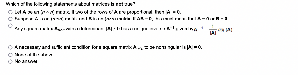 Which of the following statements about matrices is not true?
Let A be an (nx n) matrix. If two of the rows of A are proportional, then |A| = 0.
Suppose A is an (mxn) matrix and B is an (n×p) matrix. If AB = 0, this must mean that A = 0 or B = 0.
1
Any square matrix Anxn with a determinant |A| # 0 has a unique inverse A-1 given by A -1 =
- adj (A)
|A|
A necessary and sufficient condition for a square matrix Anxn to be nonsingular is |A| # 0.
None of the above
No answer