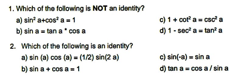 1. Which of the following is NOT an identity?
a) sin? a+cos² a = 1
c) 1 + cot? a = csc? a
b) sin a = tan a * cos a
d) 1 - sec? a = tan? a
%3D
2. Which of the following is an identity?
a) sin (a) cos (a) = (1/2) sin(2 a)
c) sin(-a) = sin a
%3D
b) sin a + cos a = 1
d) tan a = cos a / sin a

