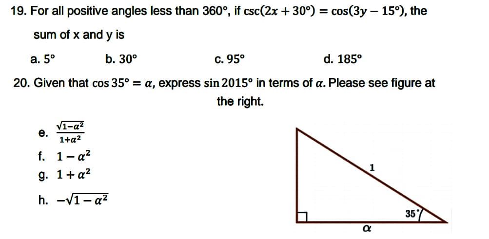 19. For all positive angles less than 360°, if csc(2x + 30°) = cos(3y – 15°), the
sum of x and is
y
а. 5°
b. 30°
c. 95°
d. 185°
20. Given that cos 35° = a, express sin 2015° in terms of a. Please see figure at
the right.
V1-az
е.
1+a2
f. 1- a?
g. 1+a?
h. -V1- a?
35
