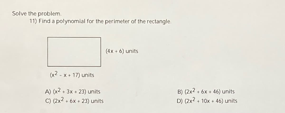 Solve the problem.
11) Find a polynomial for the perimeter of the rectangle.
(4x + 6) units
- X + 17) units
A) (x2 + 3x + 23) units
C) (2x2 + 6x + 23) units
B) (2x2 ,
D) (2x2 + 10x + 46) units
+ 6x + 46) units
