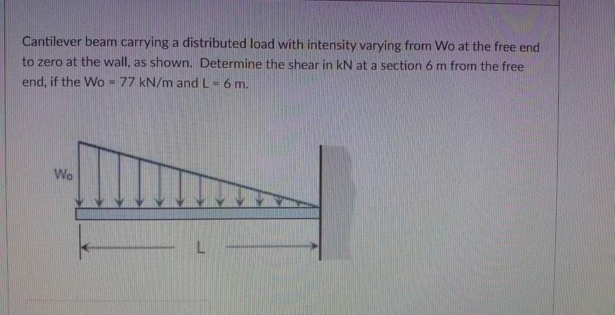 Cantilever beam carrying a distributed load with intensity varying from Wo at the free end
to zero at the wall, as shown. Determine the shear in kN at a section 6 m from the free
end, if the Wo = 77 kN/m and L= 6 m.
Wo
