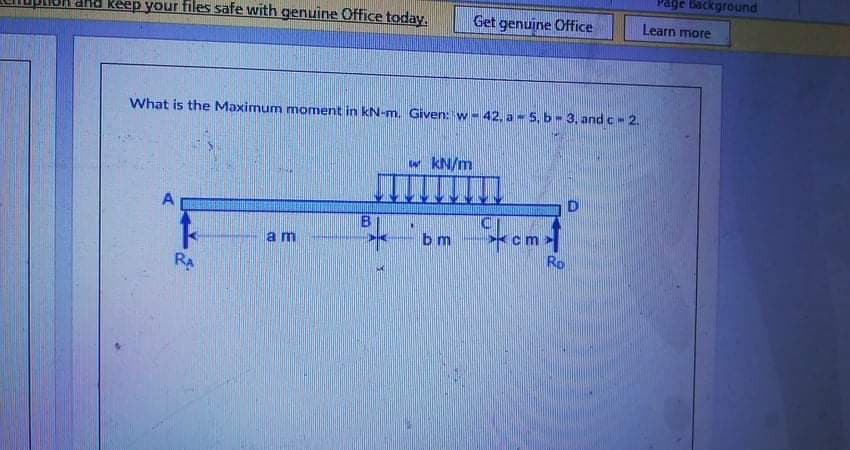 Page Background
d Reep your files safe with genuine Office today.
Get genuine Office
Learn more
What is the Maximum moment in kN-m. Given: w- 42, a - 5, b- 3, and c- 2.
w kN/m
A
B
bm
am
Ro
RA
