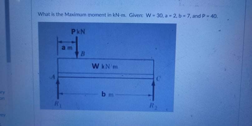 What is the Maximum moment in kN-m. Given: W = 30, a = 2, b 7, and P- 40.
%3D
PkN
am
W KN m
ary
bm
on
R1
