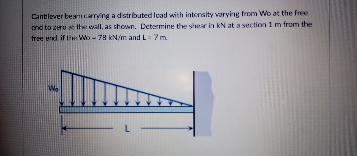 Cantilever beam carrying a distributed load with intensity varying from Wo at the free
end to zero at the wall, as shown. Determine the shear in kN at a section 1 m from the
free end, if the Wo = 78 kN/m and L = 7 m.
%3D
Wo
