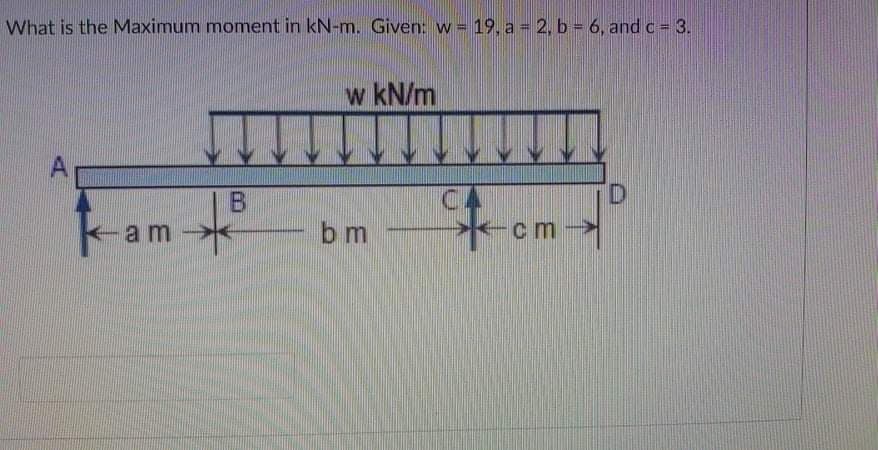 What is the Maximum moment in kN-m. Given: w = 19, a = 2, b = 6, and c = 3.
w kN/m
A
B.
CA
D.
K-am
cm-
bm
