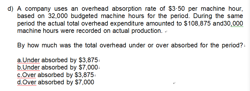 d) A company uses an overhead absorption rate of $3.50 per machine hour,
based on 32,000 budgeted machine hours for the period. During the same
period the actual total overhead expenditure amounted to $108,875 and 30,000
machine hours were recorded on actual production.
By how much was the total overhead under or over absorbed for the period?+
a.Under absorbed by $3,875+
b. Under absorbed by $7,000+
c. Over absorbed by $3,875+
d.Over absorbed by $7,000