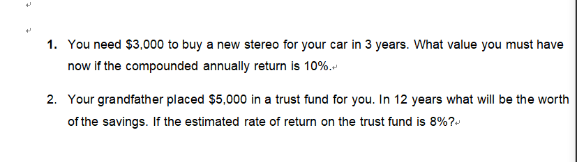 N
1. You need $3,000 to buy a new stereo for your car in 3 years. What value you must have
now if the compounded annually return is 10%.
2. Your grandfather placed $5,000 in a trust fund for you. In 12 years what will be the worth
of the savings. If the estimated rate of return on the trust fund is 8%?+
