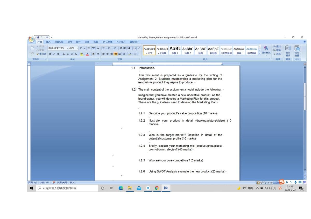 Marketing Management assignment 2 - Microsoft Word
开始
插入
页面布局
引用
邮件
审阅
视图
PDF工具集
Acrobat
福听PDF
品剪切
お查找,
等线(中文正文)
| 小四
A
AaBbCcDd AaBbCcDd AABE AaBbC AaBbC AaBbC AaBbCcDd AaBbCcDd AaBbCcDa
自复制
替换
粘贴
了格式刷
更改样式
全文
翻译
正文
无间隔
标题1
标题2
标题
副标题
不明显强调
强调
明显强调
选择
论文
B
U - abe
X,
x Aa
ab.
查重
剪贴板
字体
段落
样式
编辑
翻译
论文
1.1
Introduction
This document is prepared as a guideline for the writing of
Assignment 2. Students mustdevelop a marketing plan for the
innovative product they aspire to produce. -
1.2 The main content of the assignment should include the following:
Imagine that you have created a new innovative product. As the
brand owner, you will develop a Marketing Plan for this product.
These are the guidelines used to develop the Marketing Plan..
1.2.1
Describe your product's value proposition (10 marks).
1.2.2
Illustrate your product in detail (drawing/picture/video) (10
marks).
1.2.3
Who is the target market? Describe in detail of the
potential customer profile (10 marks).
1.2.4
Briefly, explain your marketing mix (product/price/place/
promotion) strategies? (40 marks).
1.2.5
Who are your core competitors? (5 marks).
1.2.6
Using SWOT Analysis evaluate the new product (20 marks).
页面:1/2字数: 323
英语(美国)插入
目单 = 1009
21:58
p在这里输入你要搜索的内容
WE
3℃ 晴朗
O 4») A S
2022-2-23
21
