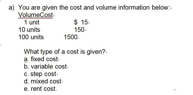 J
a) You are given the cost and volume information below:+
VolumeCost+
1 unit
10 units
100 units
$ 15+
150+
1500
What type of a cost is given?+
a. fixed cost+
b. variable cost+
c. step cost+
d. mixed cost+
e. rent cost.