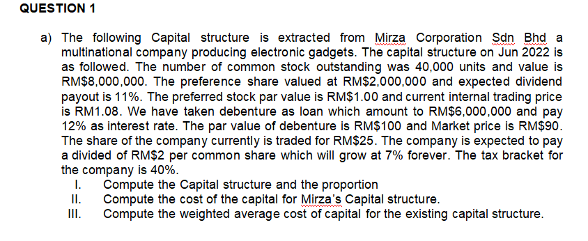 QUESTION 1
a) The following Capital structure is extracted from Mirza Corporation Sdn Bhd a
multinational company producing electronic gadgets. The capital structure on Jun 2022 is
as followed. The number of common stock outstanding was 40,000 units and value is
RM$8,000,000. The preference share valued at RM$2,000,000 and expected dividend
payout is 11%. The preferred stock par value is RM$1.00 and current internal trading price
is RM1.08. We have taken debenture as loan which amount to RM$6,000,000 and pay
12% as interest rate. The par value of debenture is RM$100 and Market price is RM$90.
The share of the company currently is traded for RM$25. The company is expected to pay
a divided of RM$2 per common share which will grow at 7% forever. The tax bracket for
the company is 40%.
I. Compute the Capital structure and the proportion
II.
Compute the cost of the capital for Mirza's Capital structure.
III.
Compute the weighted average cost of capital for the existing capital structure.